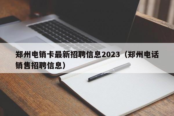 郑州电销卡最新招聘信息2023（郑州电话销售招聘信息）