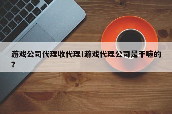游戏公司代理收代理!游戏代理公司是干嘛的?