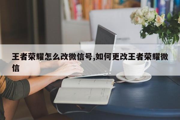 王者荣耀怎么改微信号,如何更改王者荣耀微信