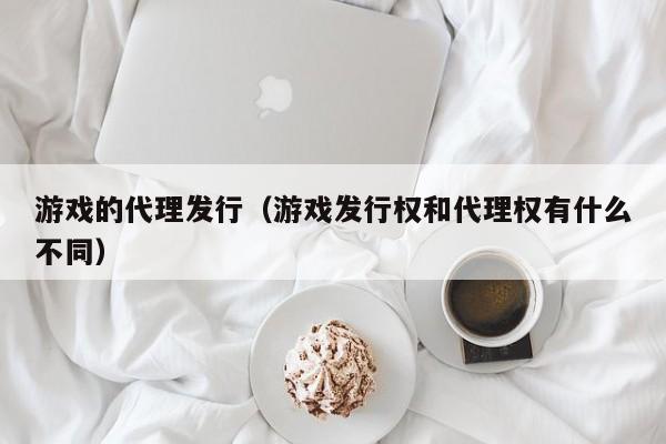 游戏的代理发行(游戏发行权和代理权有什么不同)