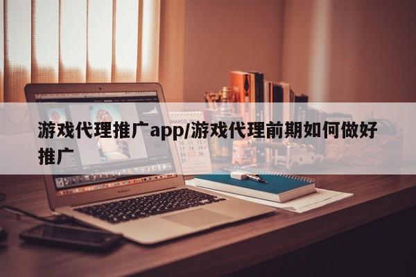 游戏代理推广app/游戏代理前期如何做好推广