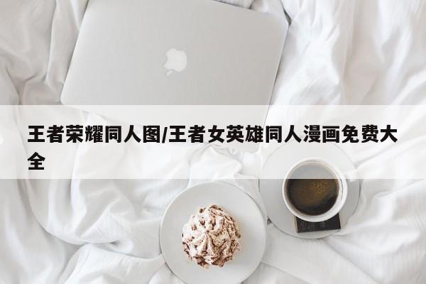 王者荣耀同人图/王者女英雄同人漫画免费大全