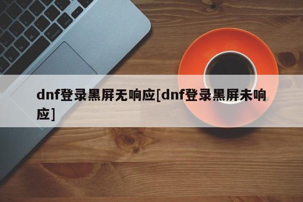 dnf登录黑屏无响应[dnf登录黑屏未响应]