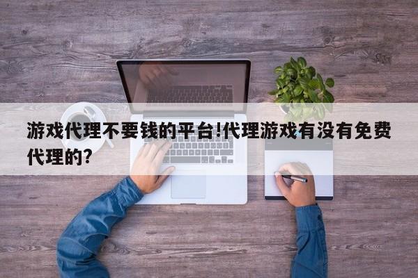 游戏代理不要钱的平台!代理游戏有没有免费代理的?