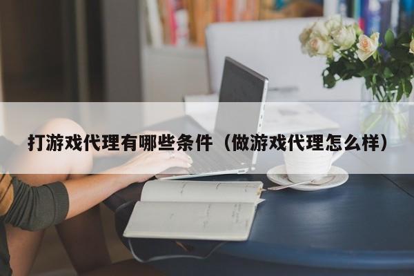 打游戏代理有哪些条件(做游戏代理怎么样)