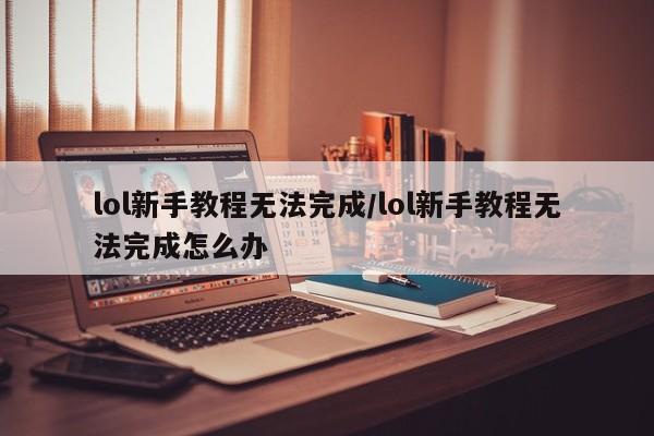 lol新手教程无法完成/lol新手教程无法完成怎么办