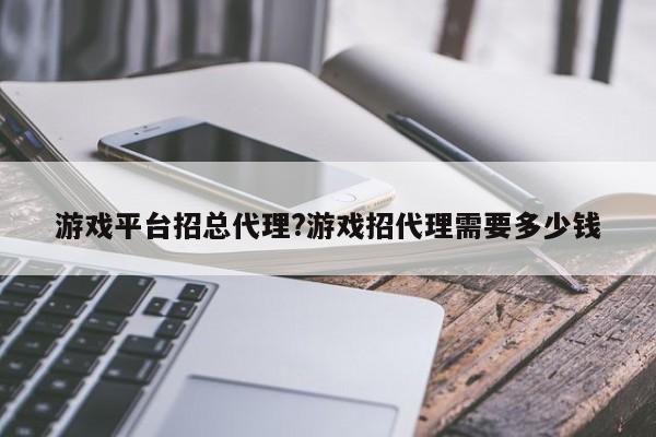 游戏平台招总代理?游戏招代理需要多少钱