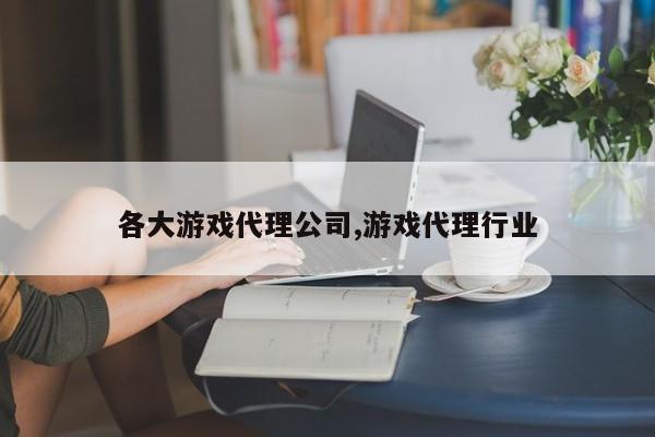各大游戏代理公司,游戏代理行业