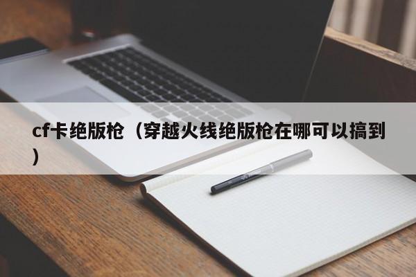 cf卡绝版枪(穿越火线绝版枪在哪可以搞到)