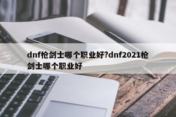 dnf枪剑士哪个职业好?dnf2021枪剑士哪个职业好