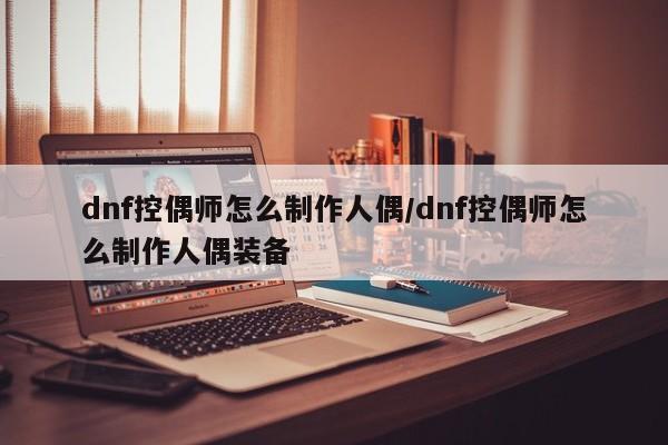 dnf控偶师怎么制作人偶/dnf控偶师怎么制作人偶装备