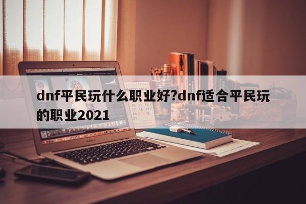 dnf平民玩什么职业好?dnf适合平民玩的职业2021