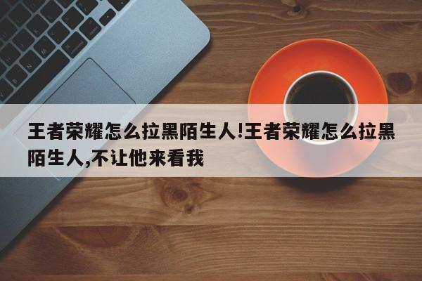 王者荣耀怎么拉黑陌生人!王者荣耀怎么拉黑陌生人,不让他来看我