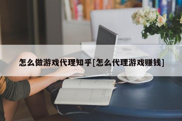 怎么做游戏代理知乎[怎么代理游戏赚钱]