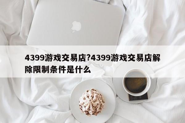 4399游戏交易店?4399游戏交易店解除限制条件是什么