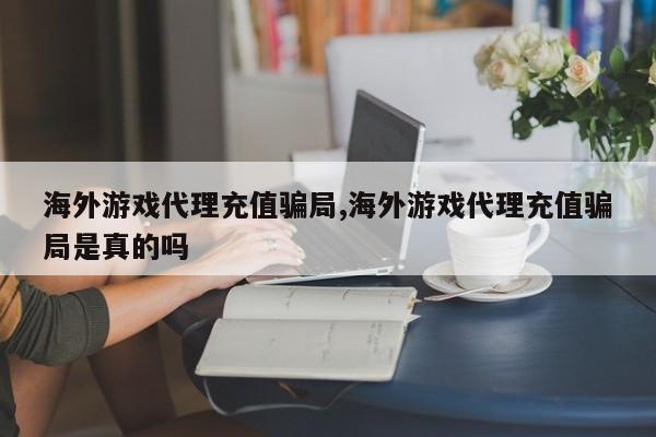 海外游戏代理充值骗局,海外游戏代理充值骗局是真的吗