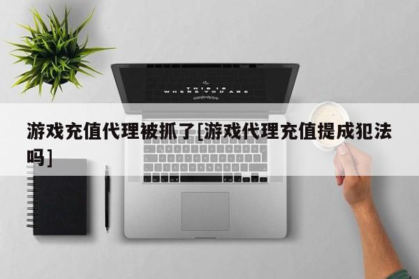 游戏充值代理被抓了[游戏代理充值提成犯法吗]