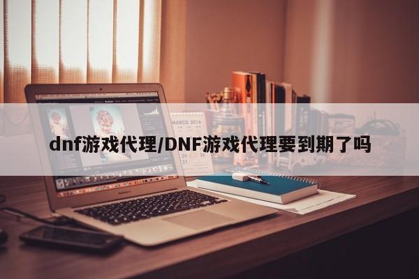 dnf游戏代理/DNF游戏代理要到期了吗