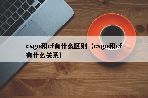 csgo和cf有什么区别（csgo和cf有什么关系）