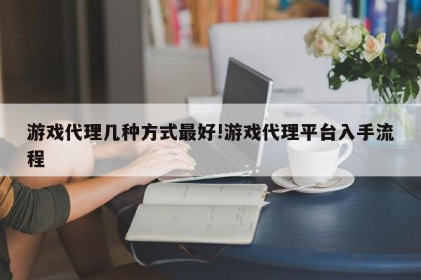 游戏代理几种方式最好!游戏代理平台入手流程