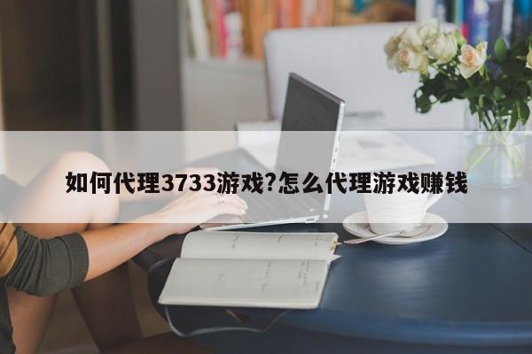 如何代理3733游戏?怎么代理游戏赚钱