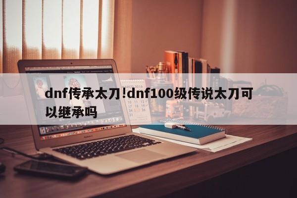 dnf传承太刀!dnf100级传说太刀可以继承吗