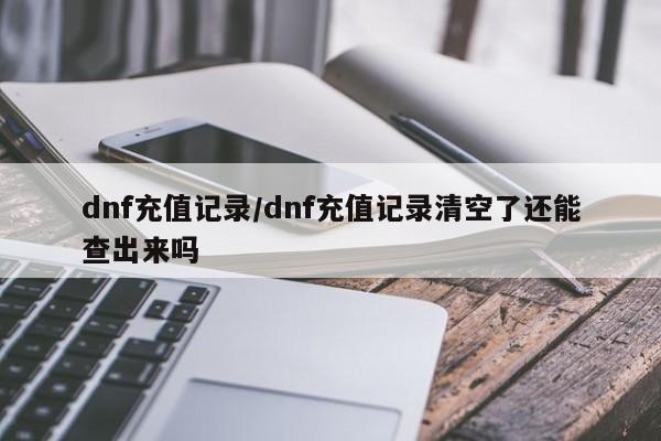 dnf充值记录/dnf充值记录清空了还能查出来吗 dnf充值记录/dnf充值记录清空了还能查出来吗