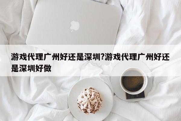游戏代理广州好还是深圳?游戏代理广州好还是深圳好做