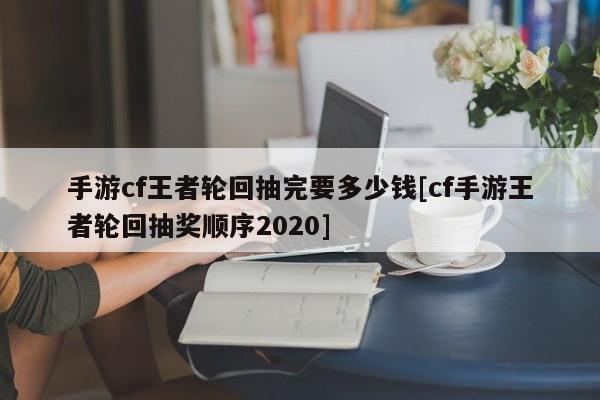 手游cf王者轮回抽完要多少钱[cf手游王者轮回抽奖顺序2020]
