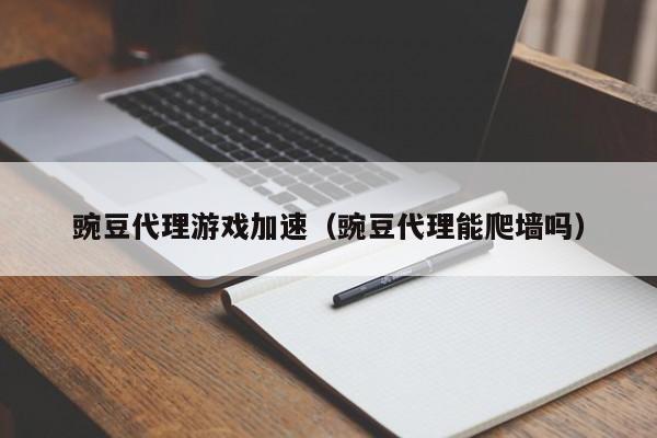 豌豆代理游戏加速(豌豆代理能爬墙吗)