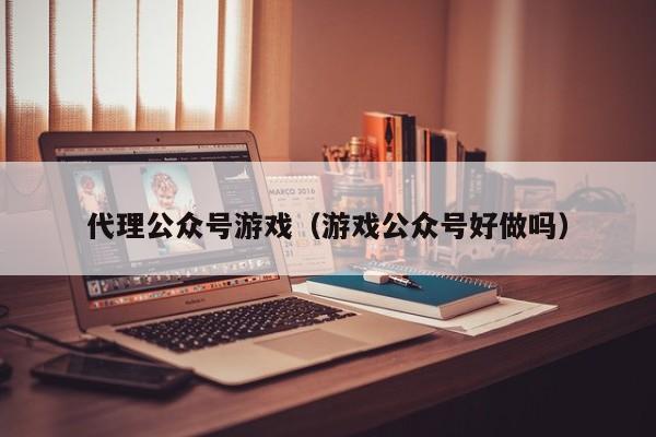 代理公众号游戏(游戏公众号好做吗)