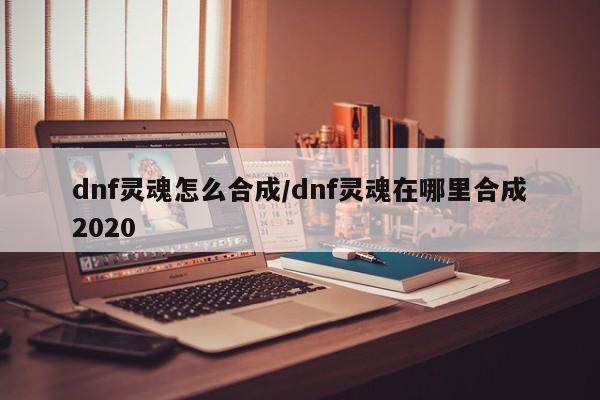 dnf灵魂怎么合成/dnf灵魂在哪里合成2020