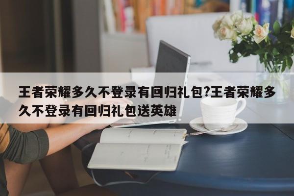 王者荣耀多久不登录有回归礼包?王者荣耀多久不登录有回归礼包送英雄