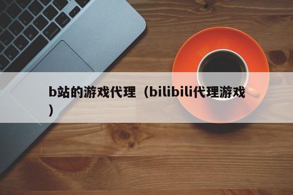 b站的游戏代理(bilibili代理游戏)