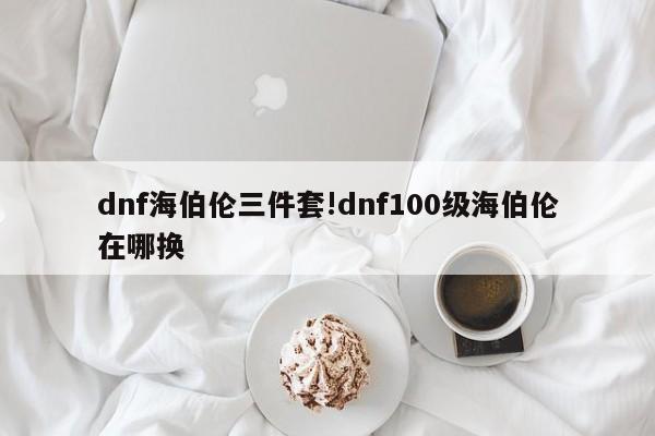 dnf海伯伦三件套!dnf100级海伯伦在哪换