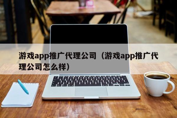 游戏app推广代理公司（游戏app推广代理公司怎么样）