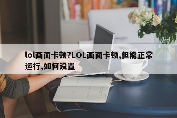 lol画面卡顿?LOL画面卡顿,但能正常运行,如何设置