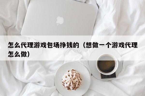 怎么代理游戏包场挣钱的（想做一个游戏代理怎么做）