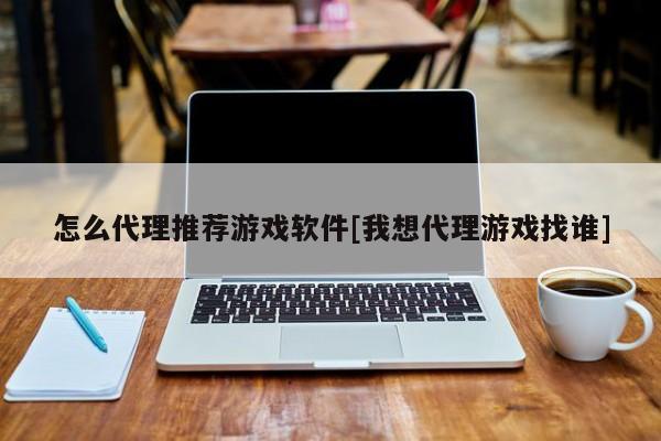 怎么代理推荐游戏软件[我想代理游戏找谁]