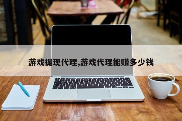 游戏提现代理,游戏代理能赚多少钱