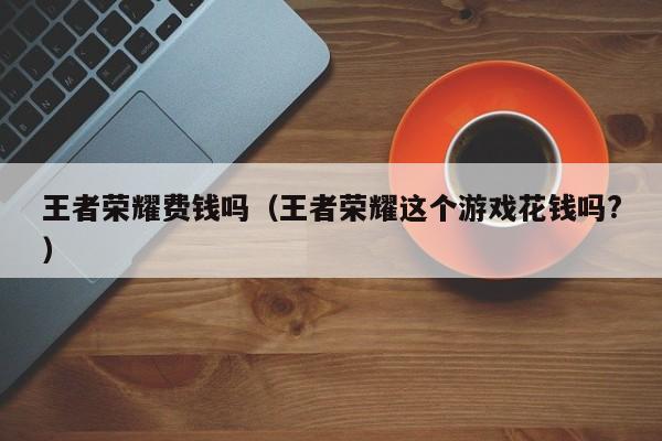 王者荣耀费钱吗(王者荣耀这个游戏花钱吗?)