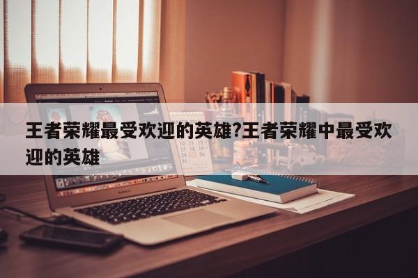 王者荣耀最受欢迎的英雄?王者荣耀中最受欢迎的英雄