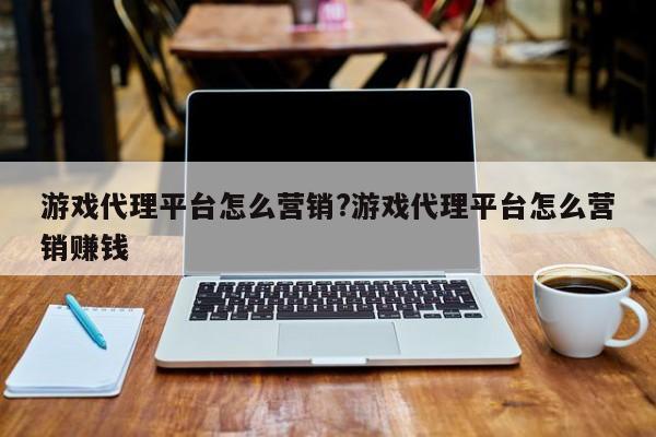 游戏代理平台怎么营销?游戏代理平台怎么营销赚钱