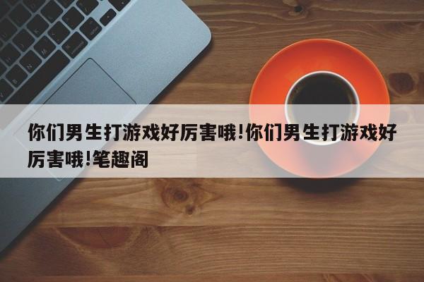 你们男生打游戏好厉害哦!你们男生打游戏好厉害哦!笔趣阁