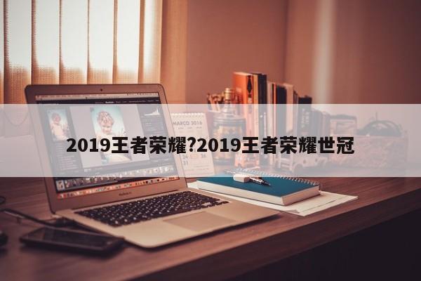 2019王者荣耀?2019王者荣耀世冠