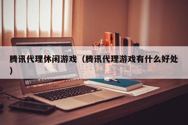 腾讯代理休闲游戏(腾讯代理游戏有什么好处)