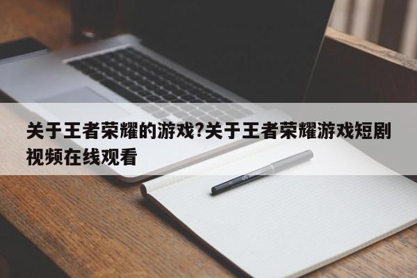 关于王者荣耀的游戏?关于王者荣耀游戏短剧视频在线观看