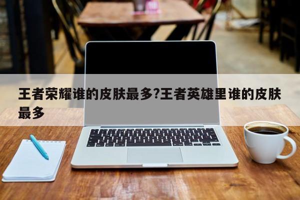 王者荣耀谁的皮肤最多?王者英雄里谁的皮肤最多