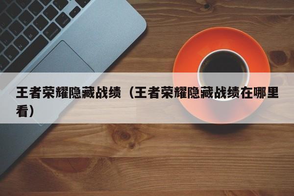 王者荣耀隐藏战绩(王者荣耀隐藏战绩在哪里看)