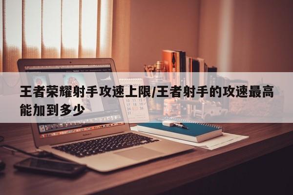 王者荣耀射手攻速上限/王者射手的攻速最高能加到多少